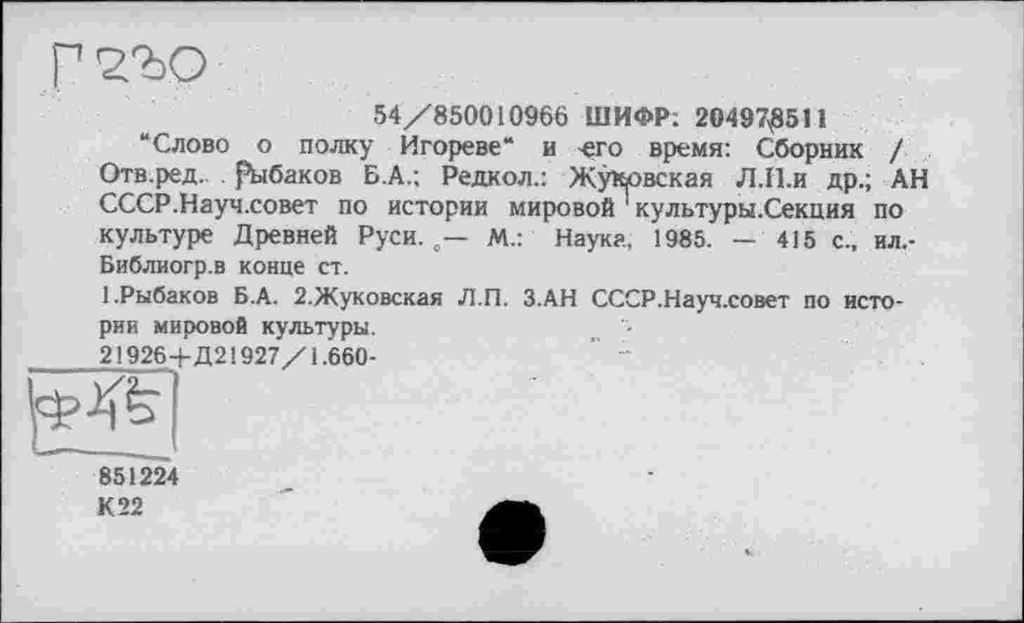 ﻿54/850010966 ШИФР: 20497^511
“Слово о полку Игореве“ и -его время: Сборник / Отв.ред. рыбаков Б.А.; Редкол.: Жуковская Л.П.и др.; АН СССР.Науч.совет по истории мировой культуры.Секция по культуре Древней Руси. 0— М.: Наук?, 1985. — 415 с., ил,-Библиогр.в конце ст.
1.Рыбаков Б.А. 2.Жуковская Л.П. З.АН СССР.Науч.совет по истории мировой культуры.
21926+Д21927/1.660-	‘ *
851224
К 22